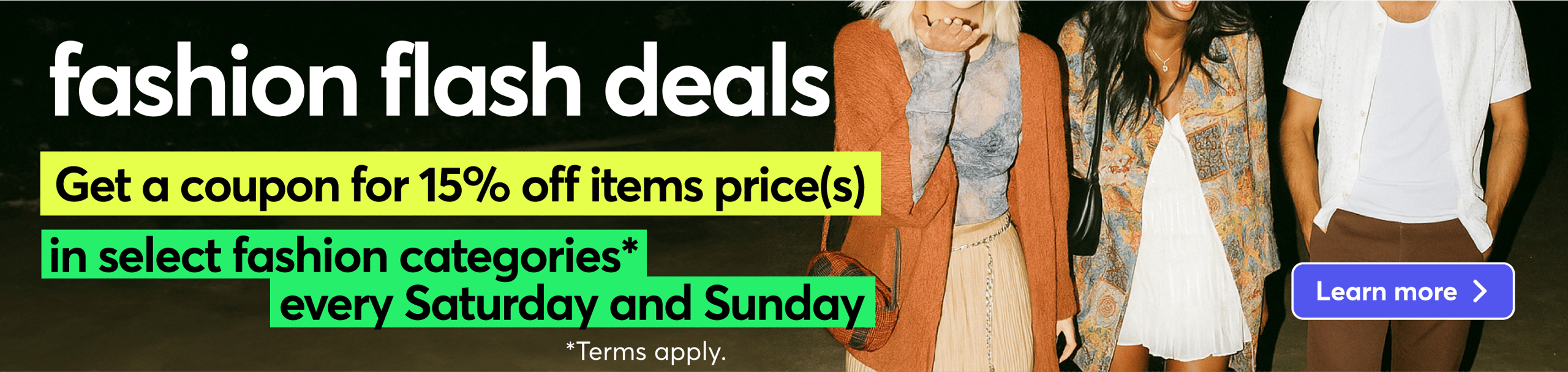 fashion flash deals. Get a coupon for 15% off items price(s). in select fashion categories* every Saturday and Sunday *Terms apply. Learn more